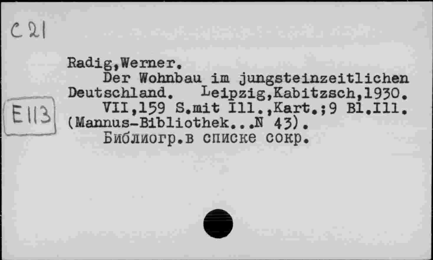 ﻿Radig,Werner.
Der Wohnbau im jungsteinzeitlichen Deutschland. Leipzig,Kabitzsch,1930.
VII,159 S.mit Ill.,Kart.;9 Bl.Ill. (Mannus-Bibliothek.. ,N 43).
Библиогр.в списке сокр.